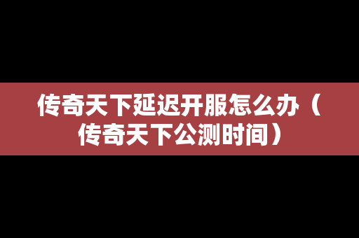传奇天下延迟开服怎么办（传奇天下公测时间）