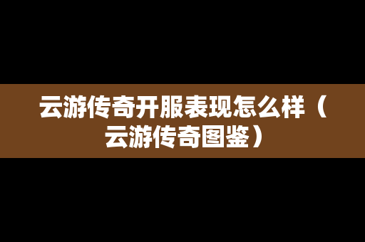 云游传奇开服表现怎么样（云游传奇图鉴）-第1张图片-传奇手游发布网