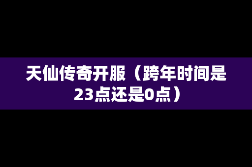 天仙传奇开服（跨年时间是23点还是0点）-第1张图片-传奇手游发布网