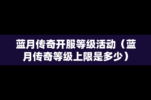 蓝月传奇开服等级活动（蓝月传奇等级上限是多少）