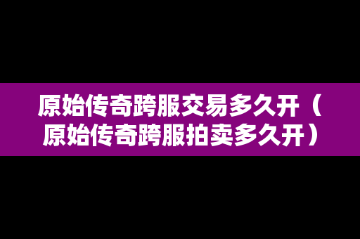 原始传奇跨服交易多久开（原始传奇跨服拍卖多久开）