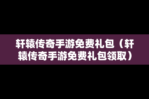 轩辕传奇手游免费礼包（轩辕传奇手游免费礼包领取）