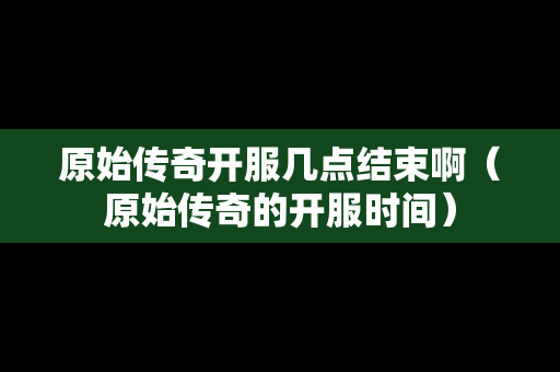 原始传奇开服几点结束啊（原始传奇的开服时间）-第1张图片-传奇手游发布网