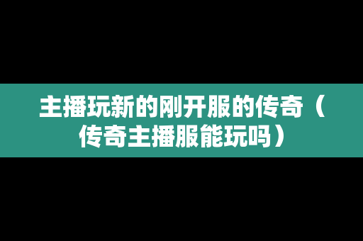 主播玩新的刚开服的传奇（传奇主播服能玩吗）