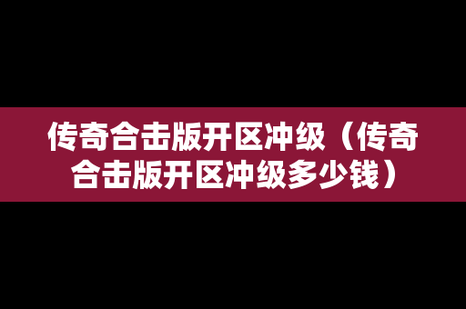 传奇合击版开区冲级（传奇合击版开区冲级多少钱）
