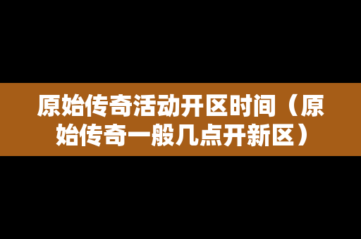 原始传奇活动开区时间（原始传奇一般几点开新区）-第1张图片-传奇手游发布网
