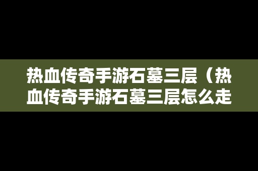 热血传奇手游石墓三层（热血传奇手游石墓三层怎么走）