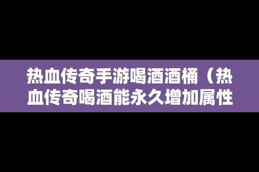 热血传奇手游喝酒酒桶（热血传奇喝酒能永久增加属性吗）