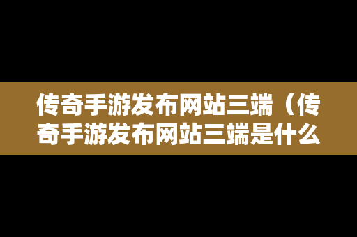 传奇手游发布网站三端（传奇手游发布网站三端是什么）