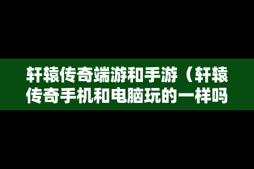轩辕传奇端游和手游（轩辕传奇手机和电脑玩的一样吗）