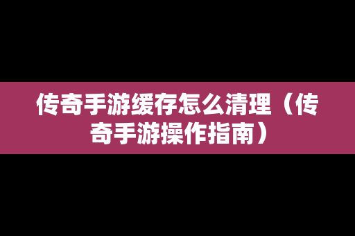 传奇手游缓存怎么清理（传奇手游操作指南）
