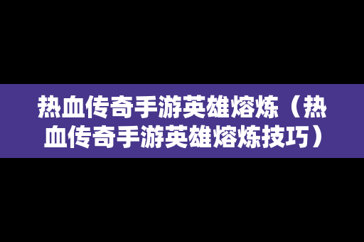 热血传奇手游英雄熔炼（热血传奇手游英雄熔炼技巧）