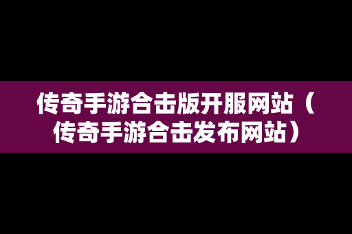 传奇手游合击版开服网站（传奇手游合击发布网站）
