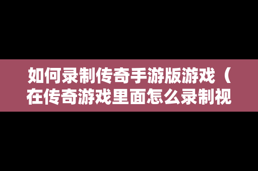 如何录制传奇手游版游戏（在传奇游戏里面怎么录制视频）