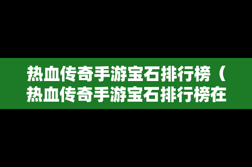 热血传奇手游宝石排行榜（热血传奇手游宝石排行榜在哪看）