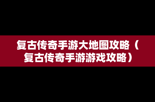 复古传奇手游大地图攻略（复古传奇手游游戏攻略）