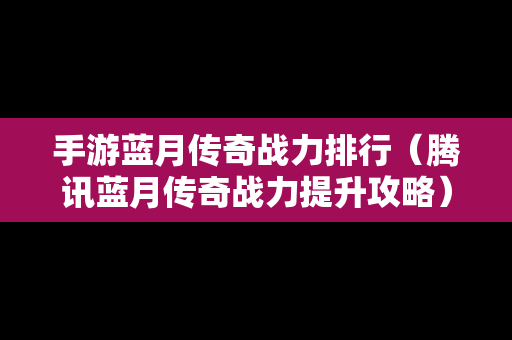 手游蓝月传奇战力排行（腾讯蓝月传奇战力提升攻略）