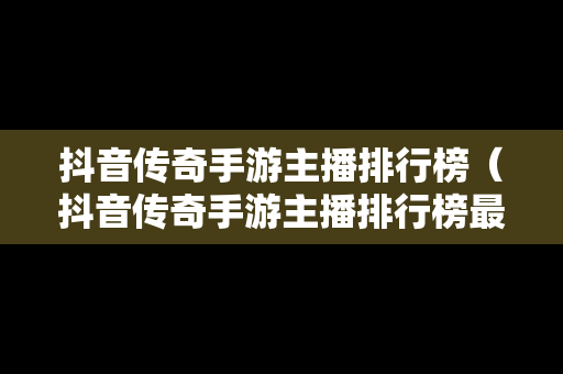 抖音传奇手游主播排行榜（抖音传奇手游主播排行榜最新）