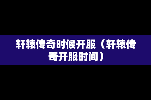 轩辕传奇时候开服（轩辕传奇开服时间）