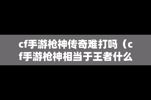 cf手游枪神传奇难打吗（cf手游枪神相当于王者什么段位）
