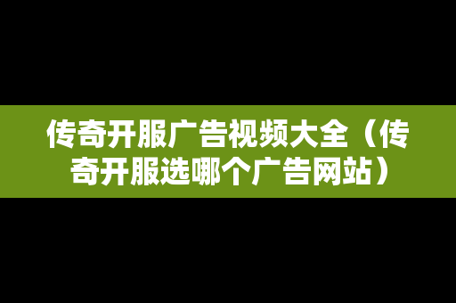 传奇开服广告视频大全（传奇开服选哪个广告网站）
