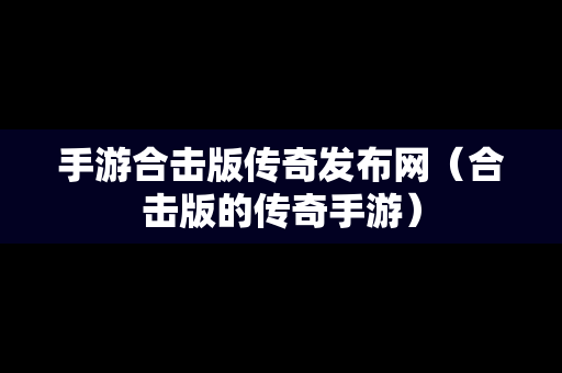 手游合击版传奇发布网（合击版的传奇手游）