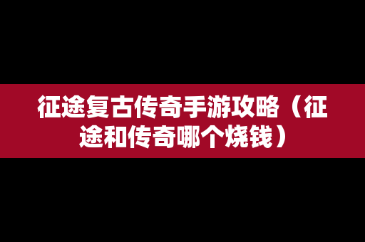 征途复古传奇手游攻略（征途和传奇哪个烧钱）