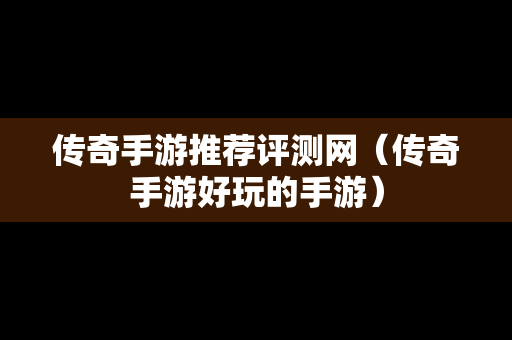 传奇手游推荐评测网（传奇手游好玩的手游）