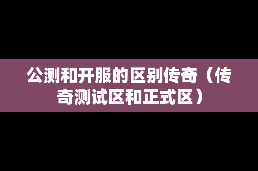 公测和开服的区别传奇（传奇测试区和正式区）