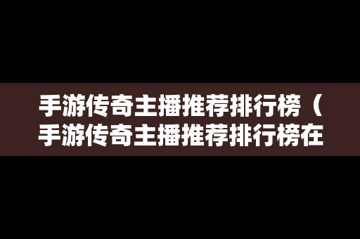 手游传奇主播推荐排行榜（手游传奇主播推荐排行榜在哪看）