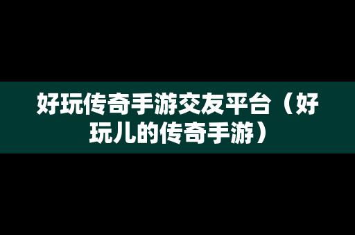 好玩传奇手游交友平台（好玩儿的传奇手游）