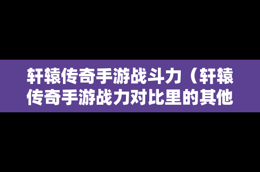 轩辕传奇手游战斗力（轩辕传奇手游战力对比里的其他包括）