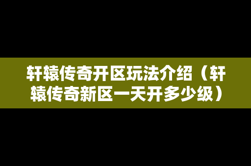 轩辕传奇开区玩法介绍（轩辕传奇新区一天开多少级）