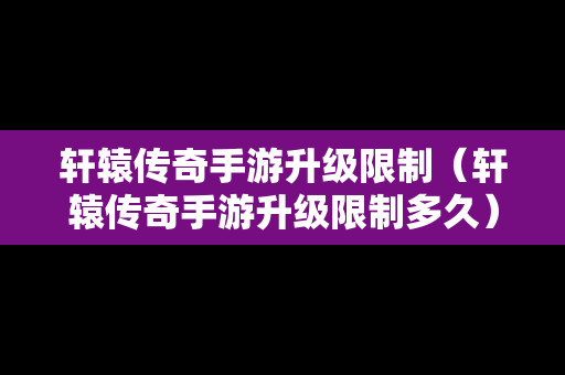 轩辕传奇手游升级限制（轩辕传奇手游升级限制多久）