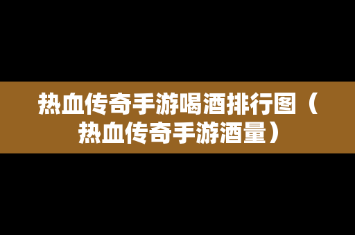 热血传奇手游喝酒排行图（热血传奇手游酒量）