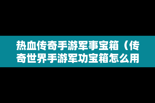 热血传奇手游军事宝箱（传奇世界手游军功宝箱怎么用）