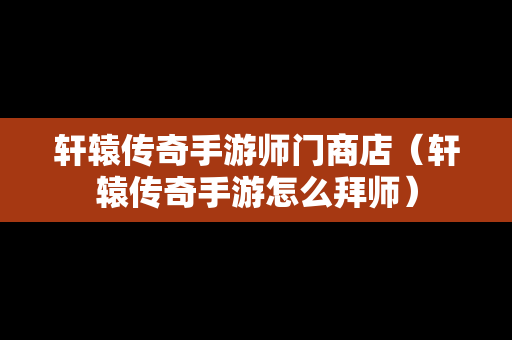 轩辕传奇手游师门商店（轩辕传奇手游怎么拜师）