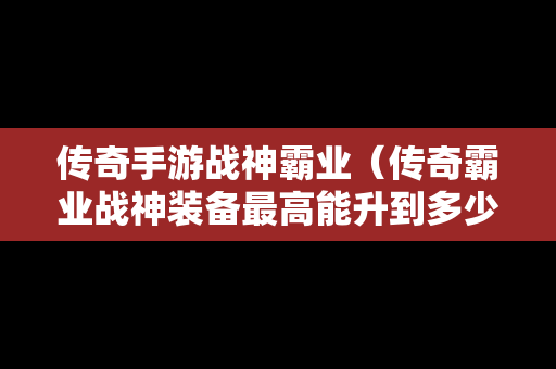 传奇手游战神霸业（传奇霸业战神装备最高能升到多少级）