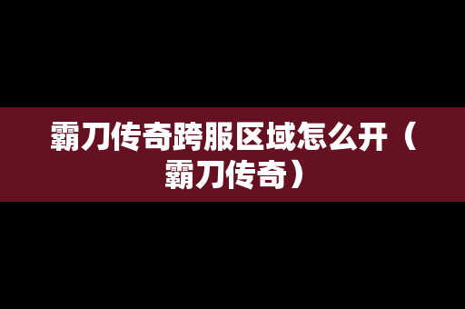 霸刀传奇跨服区域怎么开（霸刀传奇）-第1张图片-传奇手游发布网