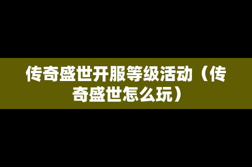 传奇盛世开服等级活动（传奇盛世怎么玩）