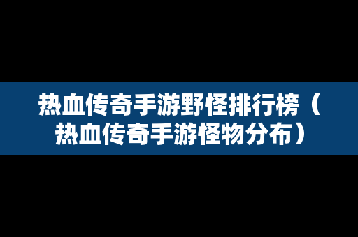 热血传奇手游野怪排行榜（热血传奇手游怪物分布）