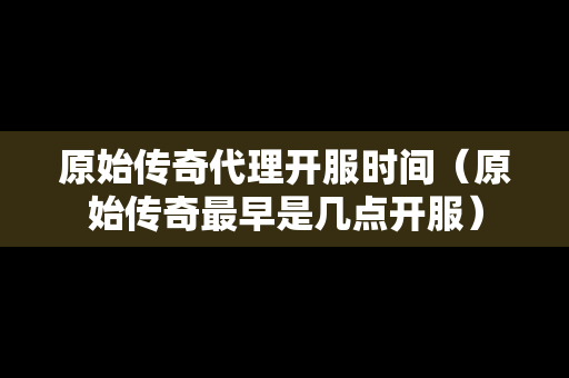 原始传奇代理开服时间（原始传奇最早是几点开服）