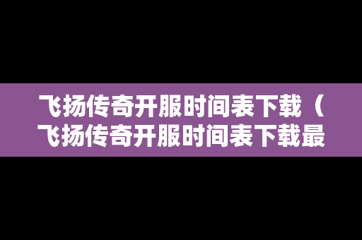 飞扬传奇开服时间表下载（飞扬传奇开服时间表下载最新）