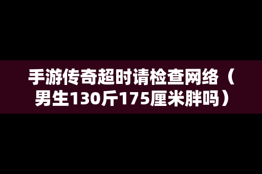 手游传奇超时请检查网络（男生130斤175厘米胖吗）