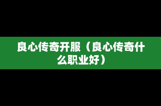 良心传奇开服（良心传奇什么职业好）-第1张图片-传奇手游发布网