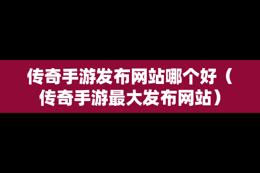 传奇手游发布网站哪个好（传奇手游最大发布网站）