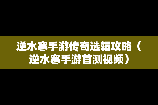 逆水寒手游传奇选辑攻略（逆水寒手游首测视频）