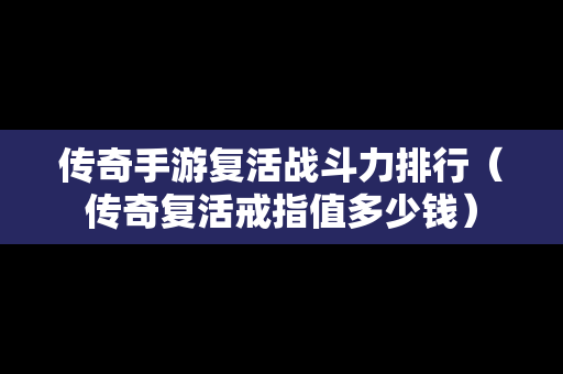 传奇手游复活战斗力排行（传奇复活戒指值多少钱）