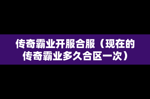 传奇霸业开服合服（现在的传奇霸业多久合区一次）