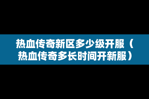 热血传奇新区多少级开服（热血传奇多长时间开新服）-第1张图片-传奇手游发布网